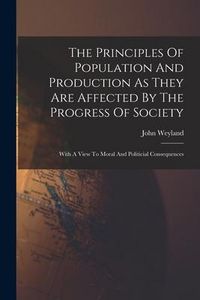 Produktbild: The Principles Of Population And Production As They Are Affected By The Progress Of Society: With A View To Moral And Politicial Consequences