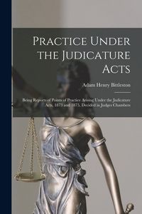 Produktbild: Practice Under the Judicature Acts; Being Reports of Points of Practice Arising Under the Judicature Acts, 1873 and 1875, Decided in Judges Chambers