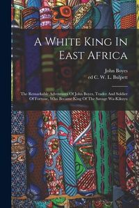 Produktbild: A White King In East Africa; The Remarkable Adventures Of John Boyes, Trader And Soldier Of Fortune, Who Became King Of The Savage Wa-kikuyu