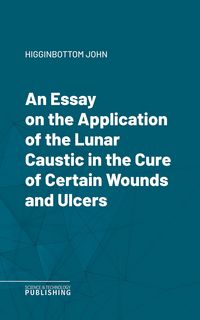 Produktbild: An Essay on the Application of the Lunar Caustic in the Cure of Certain Wounds and Ulcers