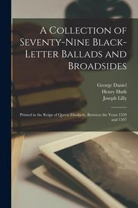 Produktbild: A Collection of Seventy-Nine Black-Letter Ballads and Broadsides: Printed in the Reign of Queen Elisabeth, Between the Years 1559 and 1597