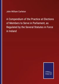 Produktbild: A Compendium of the Practice at Elections of Members to Serve in Parliament, as Regulated by the Several Statutes in Force in Ireland
