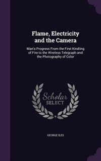 Produktbild: Flame, Electricity and the Camera: Man's Progress From the First Kindling of Fire to the Wireless Telegraph and the Photography of Color