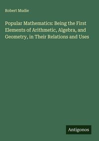 Produktbild: Popular Mathematics: Being the First Elements of Arithmetic, Algebra, and Geometry, in Their Relations and Uses