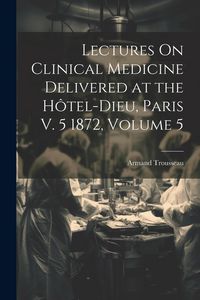 Produktbild: Lectures On Clinical Medicine Delivered at the H&ocirc;tel-Dieu, Paris V. 5 1872, Volume 5