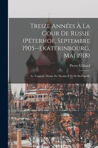 Produktbild: Treize Ann&eacute;es &Agrave; La Cour De Russie (P&eacute;terhof, Septembre 1905--Ekaterinbourg, Mai 1918): Le Tragique Destin De Nicolas II Et De Sa Famille