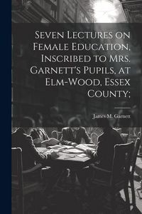 Produktbild: Seven Lectures on Female Education, Inscribed to Mrs. Garnett's Pupils, at Elm-Wood, Essex County;