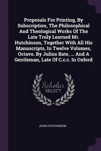 Produktbild: Proposals For Printing, By Subscription, The Philosophical And Theological Works Of The Late Truly Learned Mr. Hutchinson, Together With All His Manus