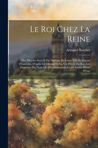 Produktbild: Le Roi Chez La Reine: Ou, Histoire Secr&egrave;te Du Mariage De Louis XIII Et D'anne D'autriche, D'apr&egrave;s Le Journal De La Vie Priv&eacute;e Du Roi, Les D&eacute;