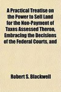 Produktbild: A Practical Treatise on the Power to Sell Land for the Non-Payment of Taxes Assessed Theron, Embracing the Decisions of the Federal Courts, and