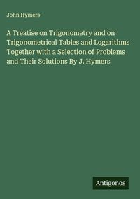 Produktbild: A Treatise on Trigonometry and on Trigonometrical Tables and Logarithms Together with a Selection of Problems and Their Solutions By J. Hymers