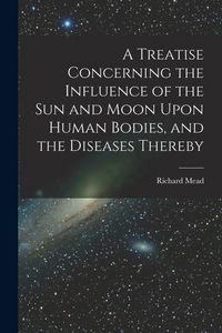 Produktbild: A Treatise Concerning the Influence of the Sun and Moon Upon Human Bodies, and the Diseases Thereby