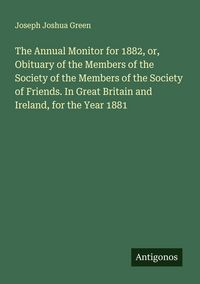Produktbild: The Annual Monitor for 1882, or, Obituary of the Members of the Society of the Members of the Society of Friends. In Great Britain and Ireland, for th