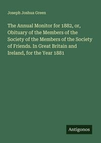 Produktbild: The Annual Monitor for 1882, or, Obituary of the Members of the Society of the Members of the Society of Friends. In Great Britain and Ireland, for the Year 1881
