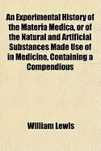 An Experimental History of the Materia Medica, or of the Natural and Artificial Substances Made Use of in Medicine, Containing a Compendious