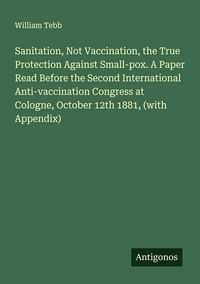 Produktbild: Sanitation, Not Vaccination, the True Protection Against Small-pox. A Paper Read Before the Second International Anti-vaccination Congress at Cologne,
