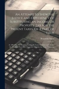 Produktbild: An Attempt to Shew the Justice and Expediency of Substituting an Income Or Property Tax for the Present Taxes, Or a Part of Them: As Affording the Mos
