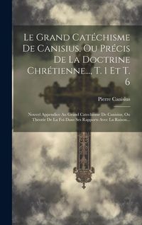Produktbild: Le Grand Cat&eacute;chisme De Canisius, Ou Pr&eacute;cis De La Doctrine Chr&eacute;tienne..., T. 1 Et T. 6: Nouvel Appendice Au Grand Catechisme De Canisius, Ou Theorie De