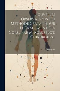 Produktbild: Nouvelles Observations, Ou M&eacute;thode Certaine Sur Le Traitement Des Cors... Par M. Rousselot, Chirurgien...