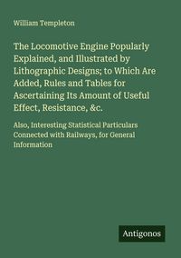 Produktbild: The Locomotive Engine Popularly Explained, and Illustrated by Lithographic Designs; to Which Are Added, Rules and Tables for Ascertaining Its Amount of Useful Effect, Resistance, &c.