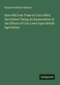 Produktbild: How Will Free Trade in Corn Affect the Farmer? Being An Examination of the Effects of Corn Laws Upon British Agriculture