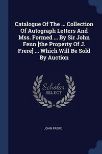 Produktbild: Catalogue Of The ... Collection Of Autograph Letters And Mss. Formed ... By Sir John Fenn [the Property Of J. Frere] ... Which Will Be Sold By Auction