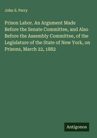 Produktbild: Prison Labor. An Argument Made Before the Senate Committee, and Also Before the Assembly Committee, of the Legislature of the State of New York, on Pr