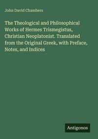 Produktbild: The Theological and Philosophical Works of Hermes Trismegistus, Christian Neoplatonist. Translated from the Original Greek, with Preface, Notes, and I