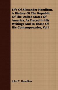 Produktbild: Life Of Alexander Hamilton. A History Of The Republic Of The United States Of America, As Traced In His Writings And In Those Of His Contemporaries, Vol I