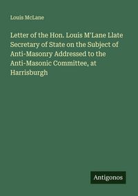 Produktbild: Letter of the Hon. Louis M'Lane Llate Secretary of State on the Subject of Anti-Masonry Addressed to the Anti-Masonic Committee, at Harrisburgh