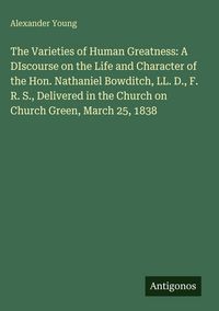 Produktbild: The Varieties of Human Greatness: A DIscourse on the Life and Character of the Hon. Nathaniel Bowditch, LL. D., F. R. S., Delivered in the Church on C