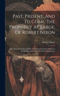 Produktbild: Past, Present, And To Come. The Prophecy At Large, Of Robert Nixon: Also Some Particulars Of His Life. Likewise Mother Shipton's Yorkshire Prophecy, W
