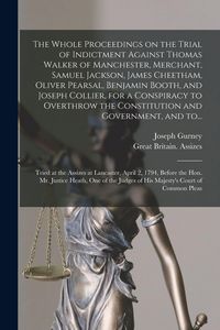 Produktbild: The Whole Proceedings on the Trial of Indictment Against Thomas Walker of Manchester, Merchant, Samuel Jackson, James Cheetham, Oliver Pearsal, Benjamin Booth, and Joseph Collier, for a Conspiracy to Overthrow the Constitution and Government, and To...