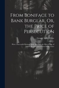 Produktbild: From Boniface to Bank Burglar, Or, the Price of Persecution: How a Successful Business Man, Through the Miscarriage of Justice, Became a Notorious Ban