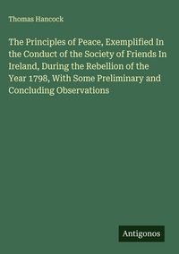 Produktbild: The Principles of Peace, Exemplified In the Conduct of the Society of Friends In Ireland, During the Rebellion of the Year 1798, With Some Preliminary and Concluding Observations