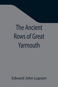 Produktbild: The Ancient Rows of Great Yarmouth ; Their names, why so constructed, and what visitors have written about them, also a descriptive sketch of Yarmouth