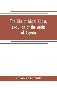 Produktbild: The life of Abdel Kader, ex-sultan of the Arabs of Algeria; written from his own dictation, and comp. from other authentic sources