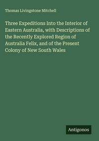 Produktbild: Three Expeditions Into the Interior of Eastern Australia, with Descriptions of the Recently Explored Region of Australia Felix, and of the Present Col