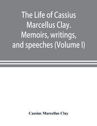 Produktbild: The life of Cassius Marcellus Clay. Memoirs, writings, and speeches, showing his conduct in the overthrow of American slavery, the salvation of the Union, and the restoration of the autonomy of the states (Volume I)