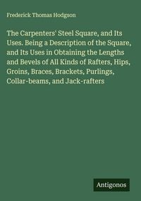 Produktbild: The Carpenters' Steel Square, and Its Uses. Being a Description of the Square, and Its Uses in Obtaining the Lengths and Bevels of All Kinds of Rafter