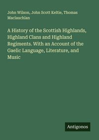 Produktbild: A History of the Scottish Highlands, Highland Clans and Highland Regiments. With an Account of the Gaelic Language, Literature, and Music