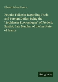 Produktbild: Popular Fallacies Regarding Trade and Foreign Duties. Being the "Sophismes Economiques" of Fr&eacute;d&eacute;ric Bastiat, Late Member of the Institute of France