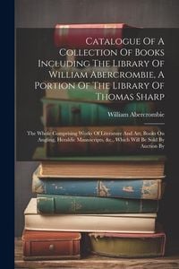 Produktbild: Catalogue Of A Collection Of Books Including The Library Of William Abercrombie, A Portion Of The Library Of Thomas Sharp: The Whole Comprising Works