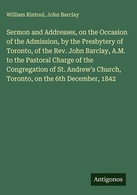 Produktbild: Sermon and Addresses, on the Occasion of the Admission, by the Presbytery of Toronto, of the Rev. John Barclay, A.M. to the Pastoral Charge of the Con