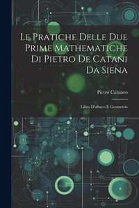 Produktbild: Le Pratiche Delle Due Prime Mathematiche Di Pietro De Catani Da Siena: Libro D'albaco E Geometria