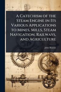 Produktbild: A Catechism of the Steam Engine in Its Various Applications to Mines, Mills, Steam Navigation, Railways, and Agriculture