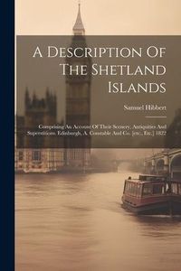 Produktbild: A Description Of The Shetland Islands: Comprising An Account Of Their Scenery, Antiquities And Superstitions. Edinburgh, A. Constable And Co. [etc., E