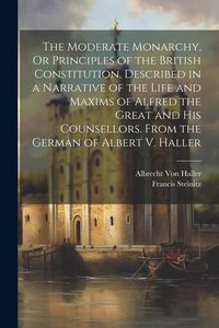 Produktbild: The Moderate Monarchy, Or Principles of the British Constitution, Described in a Narrative of the Life and Maxims of Alfred the Great and His Counsellors. From the German of Albert V. Haller