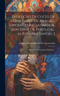 Produktbild: Evoluc&auml;o De Culto De Dona Isabel De Arag&auml;o, Esposa Do Rei Lavrador, Don Dinis De Portugal, (a Roimbra Santa), 2: Estudo De Investiga&ccedil;ao Hist&oacute;rica...