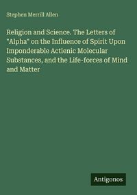 Produktbild: Religion and Science. The Letters of "Alpha" on the Influence of Spirit Upon Imponderable Actienic Molecular Substances, and the Life-forces of Mind a